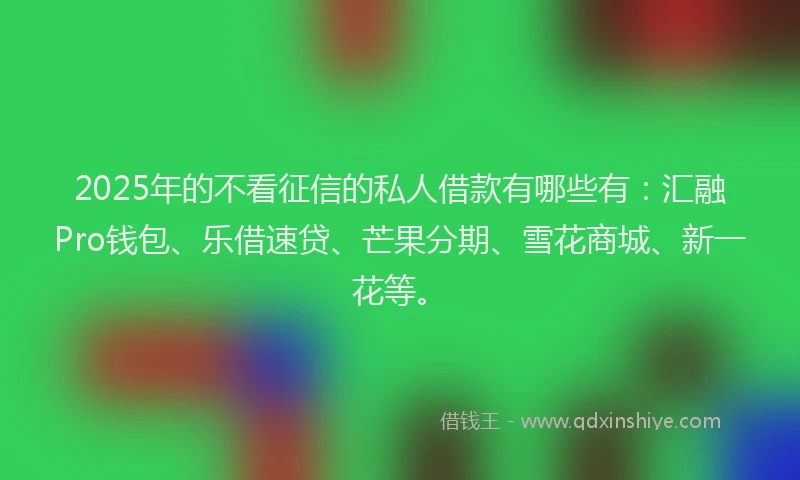 2025年的不看征信的私人借款有哪些有：汇融Pro钱包、乐借速贷、芒果分期、雪花商城、新一花等。