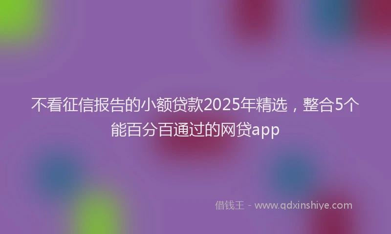 不看征信报告的小额贷款2025年精选,整合5个能百分百通过的网贷app