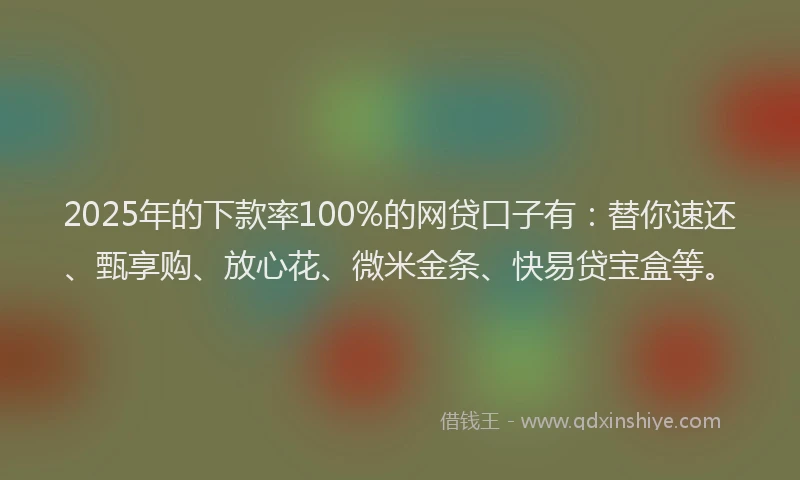 2025年的下款率100%的网贷口子有:替你速还、甄享购、放心花、微米金条、快易贷宝盒等。