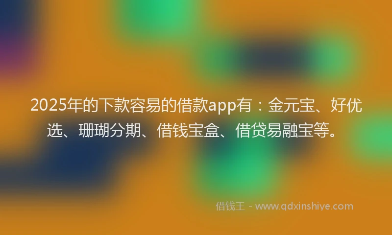 2025年的下款容易的借款app有：金元宝、好优选、珊瑚分期、借钱宝盒、借贷易融宝等。