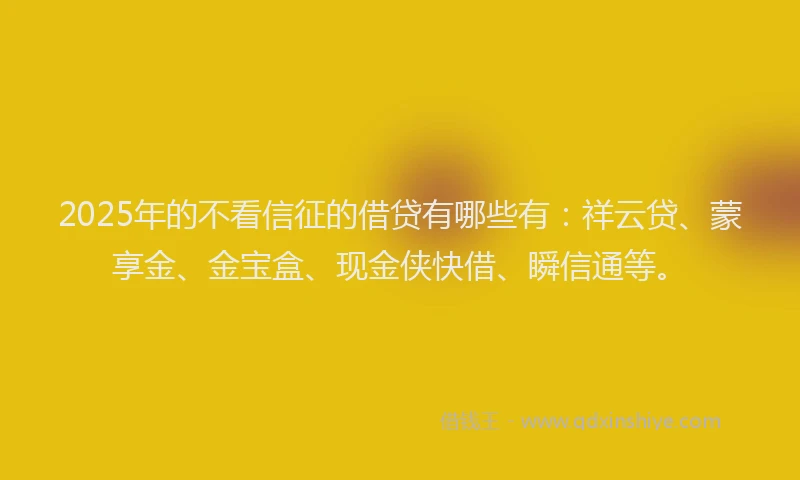 2025年的不看信征的借贷有哪些有：祥云贷、蒙享金、金宝盒、现金侠快借、瞬信通等。