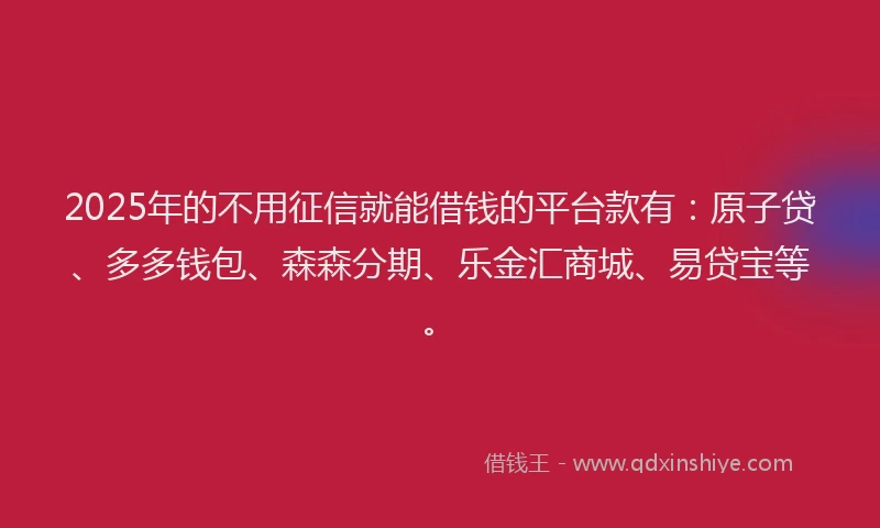 2025年的不用征信就能借钱的平台款有：原子贷、多多钱包、森森分期、乐金汇商城、易贷宝等。