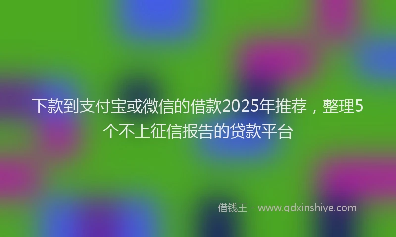 下款到支付宝或微信的借款2025年推荐，整理5个不上征信报告的贷款平台