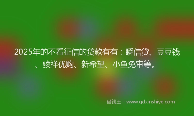 2025年的不看征信的贷款有有：瞬信贷、豆豆钱、骏祥优购、新希望、小鱼免审等。