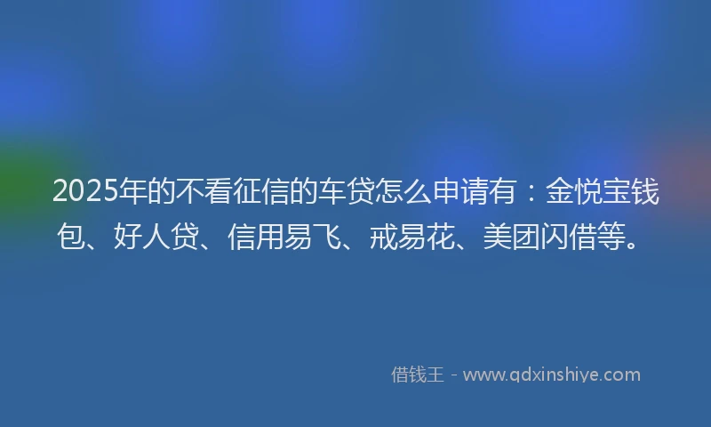 2025年的不看征信的车贷怎么申请有：金悦宝钱包、好人贷、信用易飞、戒易花、美团闪借等。