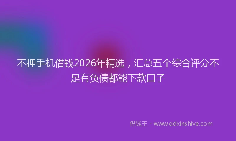 不押手机借钱2026年精选，汇总五个综合评分不足有负债都能下款口子