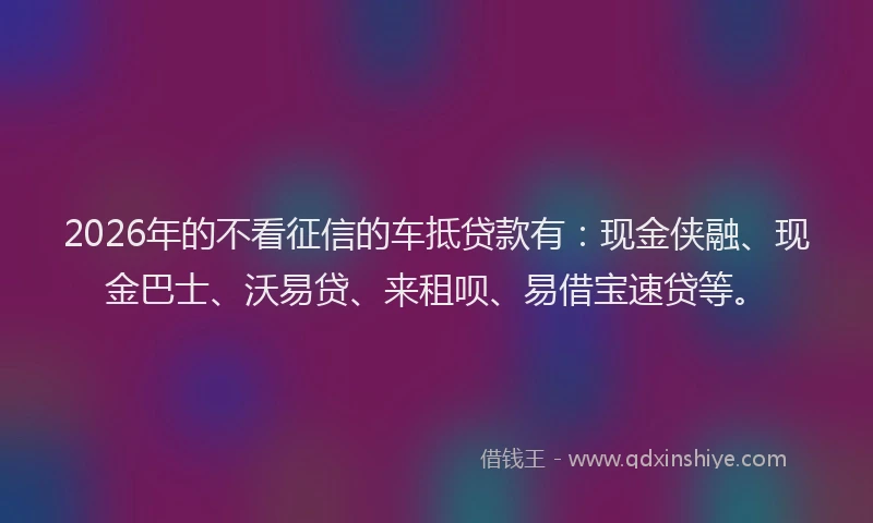 2026年的不看征信的车抵贷款有:现金侠融、现金巴士、沃易贷、来租呗、易借宝速贷等。