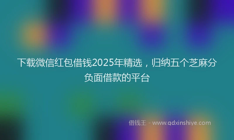 下载微信红包借钱2025年精选，归纳五个芝麻分负面借款的平台