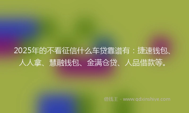 2025年的不看征信什么车贷靠谱有：捷速钱包、人人拿、慧融钱包、金满仓贷、人品借款等。