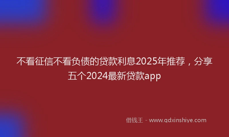 不看征信不看负债的贷款利息2025年推荐,分享五个2024最新贷款app