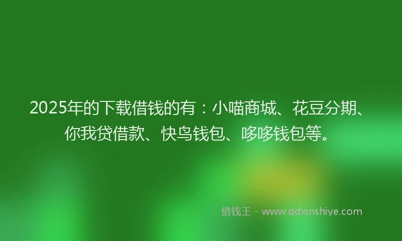 2025年的下载借钱的有：小喵商城、花豆分期、你我贷借款、快鸟钱包、哆哆钱包等。