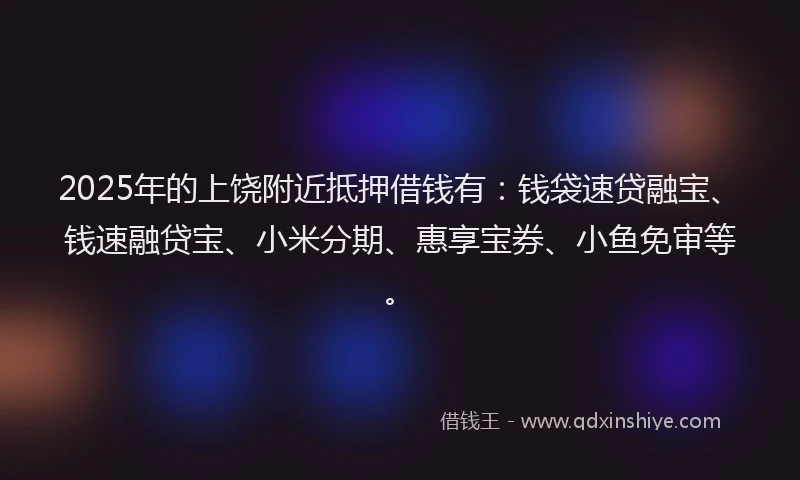 2025年的上饶附近抵押借钱有：钱袋速贷融宝、钱速融贷宝、小米分期、惠享宝券、小鱼免审等。