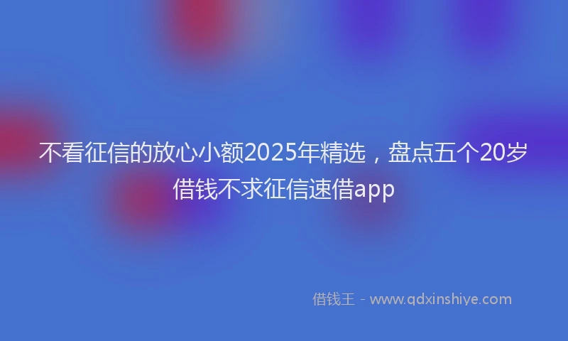 不看征信的放心小额2025年精选，盘点五个20岁借钱不求征信速借app
