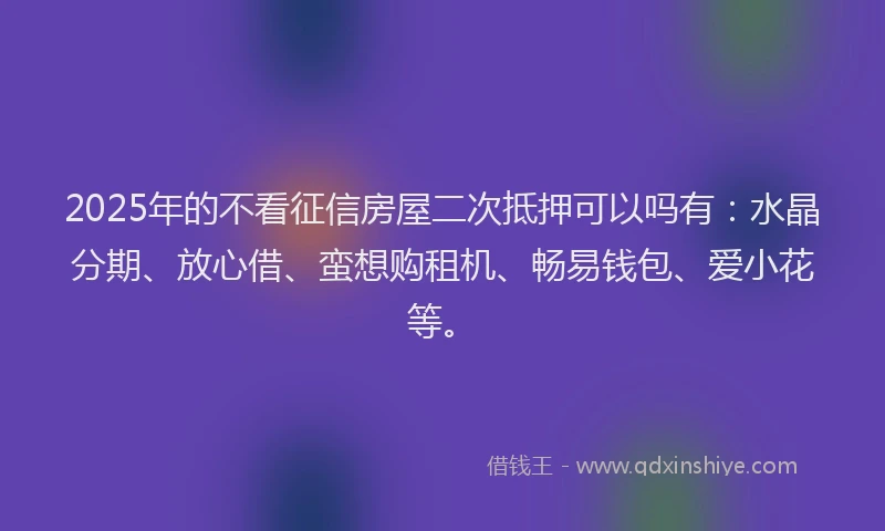 2025年的不看征信房屋二次抵押可以吗有：水晶分期、放心借、蛮想购租机、畅易钱包、爱小花等。
