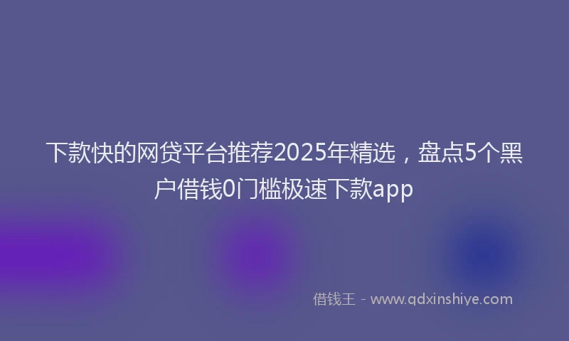 下款快的网贷平台推荐2025年精选，盘点5个黑户借钱0门槛极速下款app