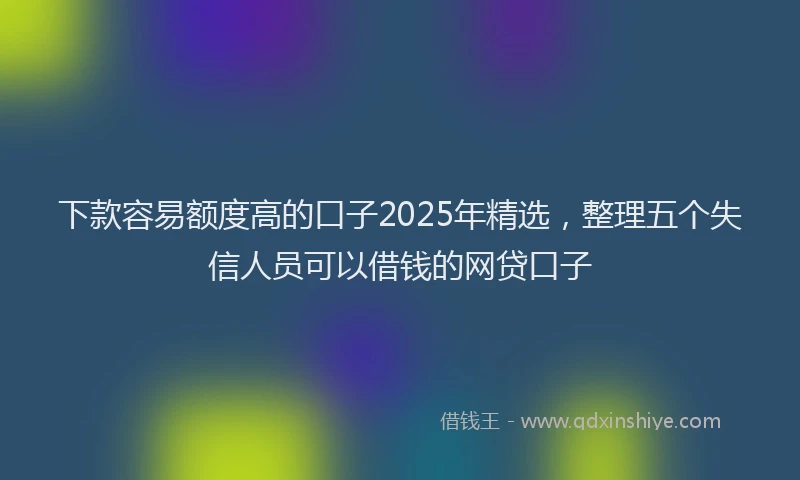 下款容易额度高的口子2025年精选，整理五个失信人员可以借钱的网贷口子