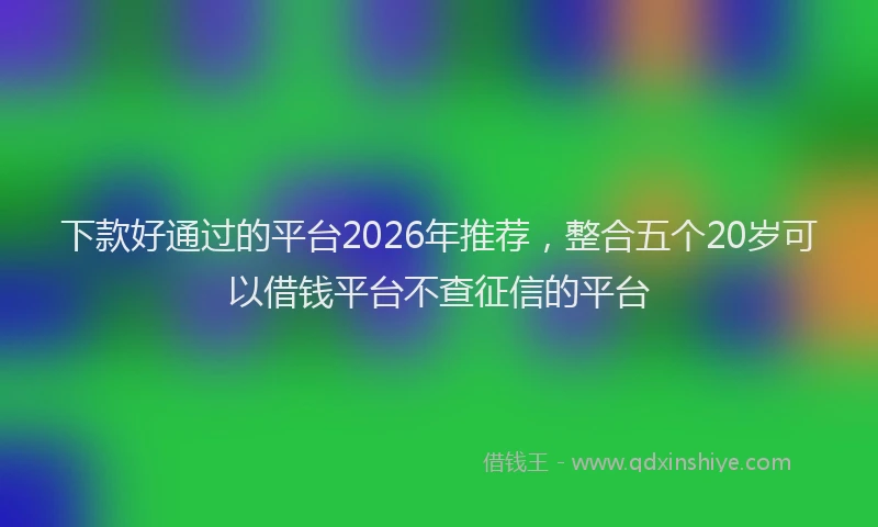 下款好通过的平台2026年推荐，整合五个20岁可以借钱平台不查征信的平台