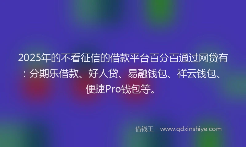 2025年的不看征信的借款平台百分百通过网贷有：分期乐借款、好人贷、易融钱包、祥云钱包、便捷Pro钱包等。