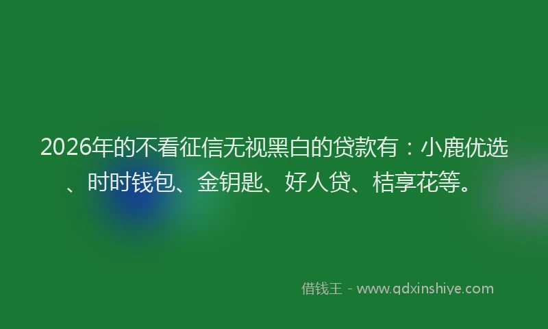 2026年的不看征信无视黑白的贷款有:小鹿优选、时时钱包、金钥匙、好人贷、桔享花等。
