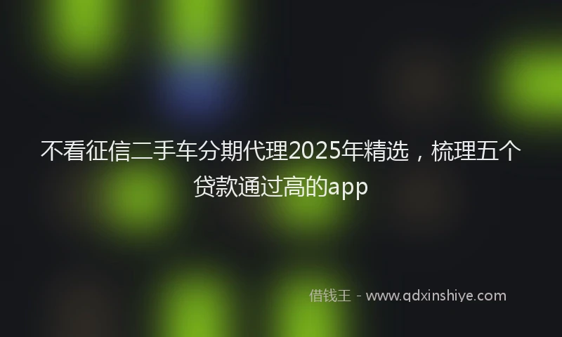 不看征信二手车分期代理2025年精选，梳理五个贷款通过高的app