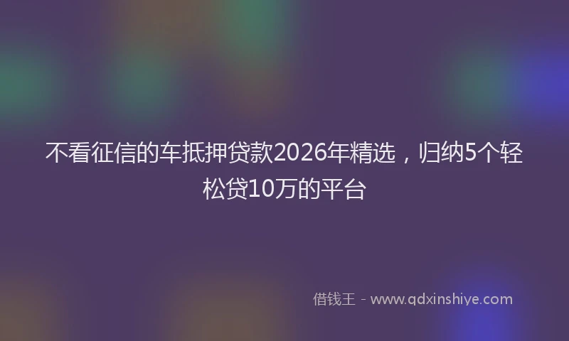 不看征信的车抵押贷款2026年精选，归纳5个轻松贷10万的平台