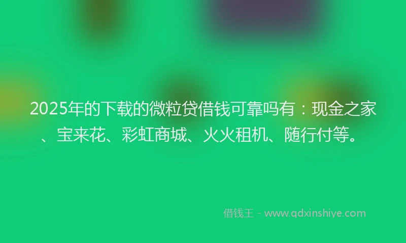 2025年的下载的微粒贷借钱可靠吗有：现金之家、宝来花、彩虹商城、火火租机、随行付等。