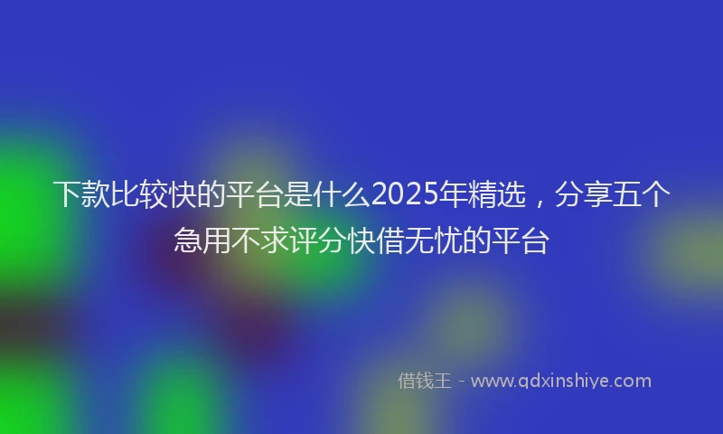 下款比较快的平台是什么2025年精选，分享五个急用不求评分快借无忧的平台