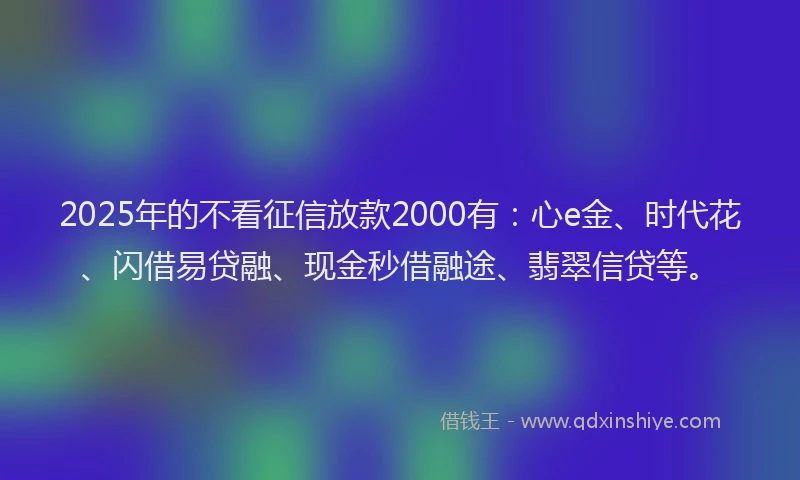 2025年的不看征信放款2000有：心e金、时代花、闪借易贷融、现金秒借融途、翡翠信贷等。