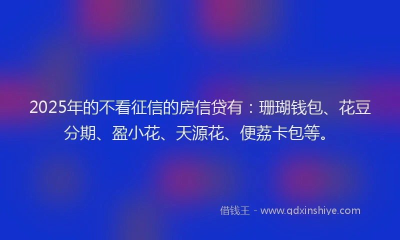 2025年的不看征信的房信贷有:珊瑚钱包、花豆分期、盈小花、天源花、便荔卡包等。
