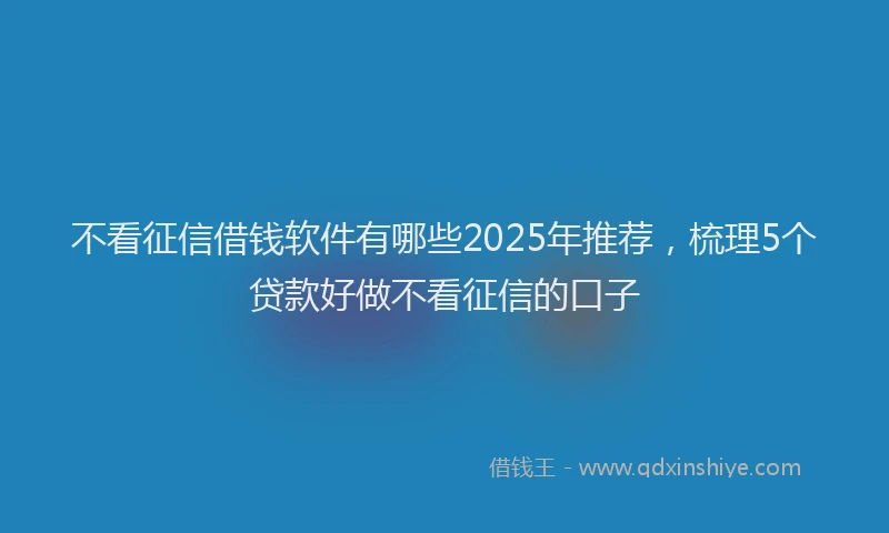 不看征信借钱软件有哪些2025年推荐，梳理5个贷款好做不看征信的口子