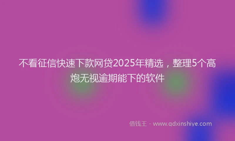 不看征信快速下款网贷2025年精选，整理5个高炮无视逾期能下的软件