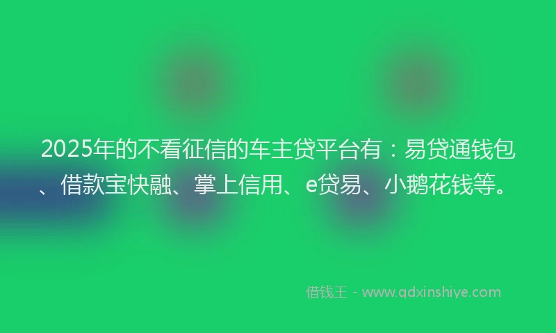2025年的不看征信的车主贷平台有:易贷通钱包、借款宝快融、掌上信用、e贷易、小鹅花钱等。