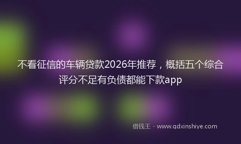 不看征信的车辆贷款2026年推荐，概括五个综合评分不足有负债都能下款app