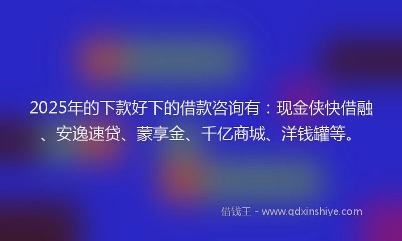 2025年的下款好下的借款咨询有:现金侠快借融、安逸速贷、蒙享金、千亿商城、洋钱罐等。