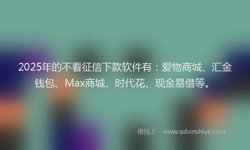 2025年的不看征信下款软件有：爱物商城、汇金钱包、Max商城、时代花、现金易借等。