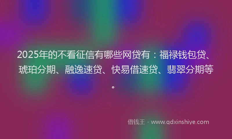 2025年的不看征信有哪些网贷有：福禄钱包贷、琥珀分期、融逸速贷、快易借速贷、翡翠分期等。
