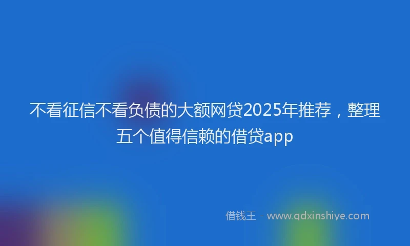 不看征信不看负债的大额网贷2025年推荐，整理五个值得信赖的借贷app