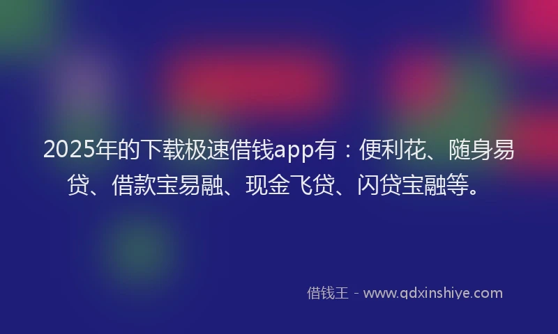 2025年的下载极速借钱app有：便利花、随身易贷、借款宝易融、现金飞贷、闪贷宝融等。
