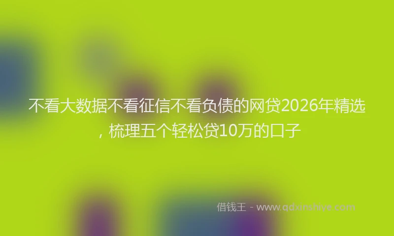 不看大数据不看征信不看负债的网贷2026年精选，梳理五个轻松贷10万的口子