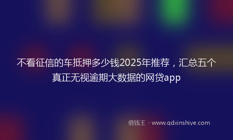 不看征信的车抵押多少钱2025年推荐，汇总五个真正无视逾期大数据的网贷app