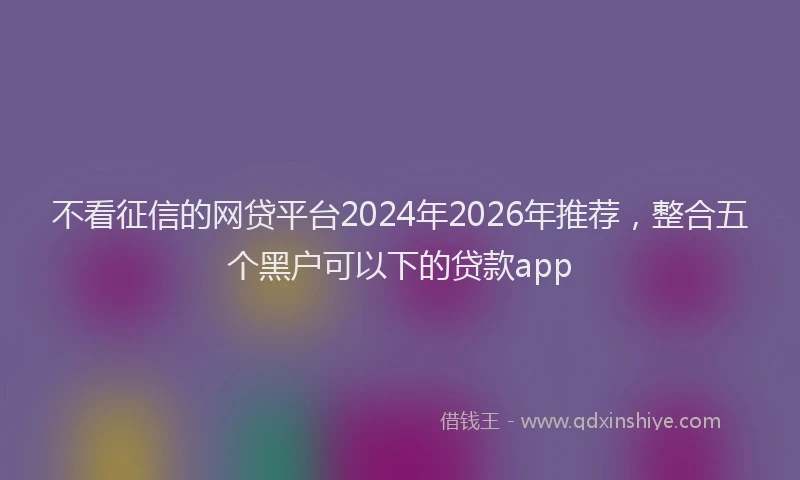 不看征信的网贷平台2024年2026年推荐，整合五个黑户可以下的贷款app