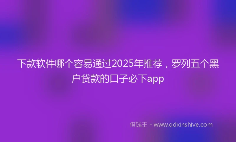 下款软件哪个容易通过2025年推荐，罗列五个黑户贷款的口子必下app