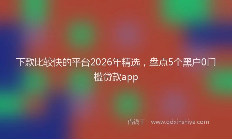 下款比较快的平台2026年精选，盘点5个黑户0门槛贷款app