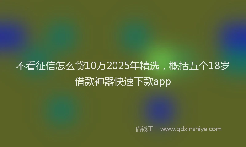 不看征信怎么贷10万2025年精选，概括五个18岁借款神器快速下款app