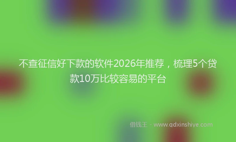 不查征信好下款的软件2026年推荐，梳理5个贷款10万比较容易的平台