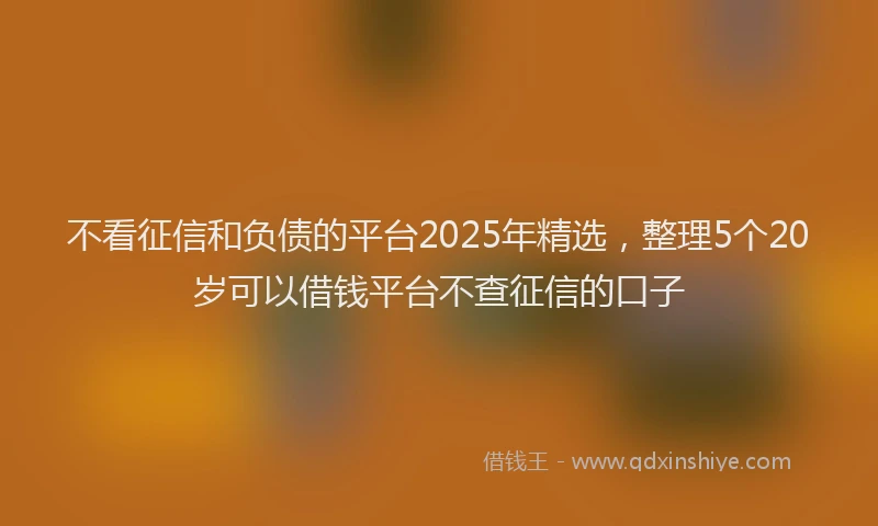 不看征信和负债的平台2025年精选，整理5个20岁可以借钱平台不查征信的口子