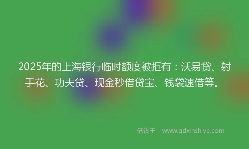 2025年的上海银行临时额度被拒有：沃易贷、射手花、功夫贷、现金秒借贷宝、钱袋速借等。