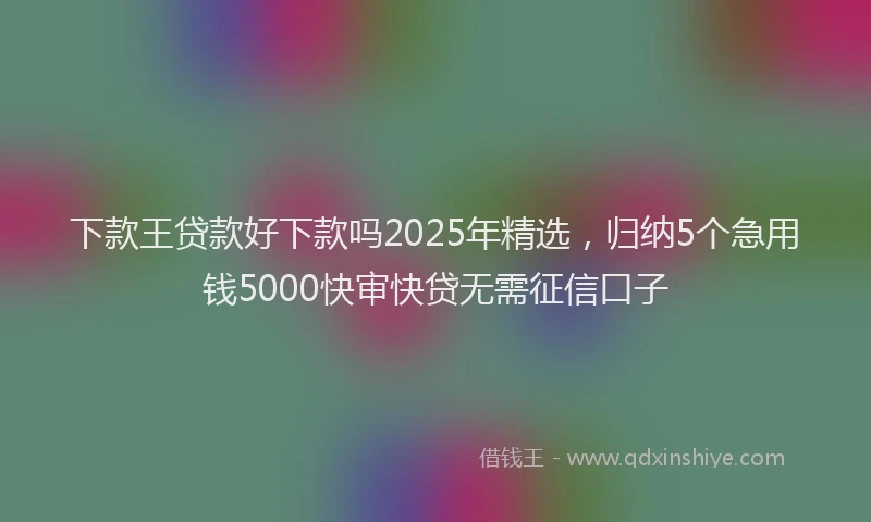 下款王贷款好下款吗2025年精选，归纳5个急用钱5000快审快贷无需征信口子