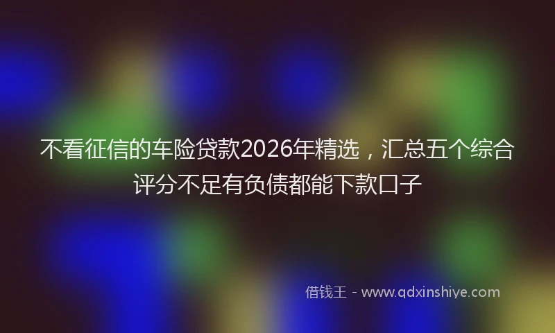 不看征信的车险贷款2026年精选，汇总五个综合评分不足有负债都能下款口子