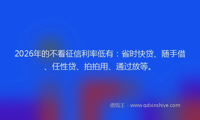 2026年的不看征信利率低有：省时快贷、随手借、任性贷、拍拍用、通过放等。